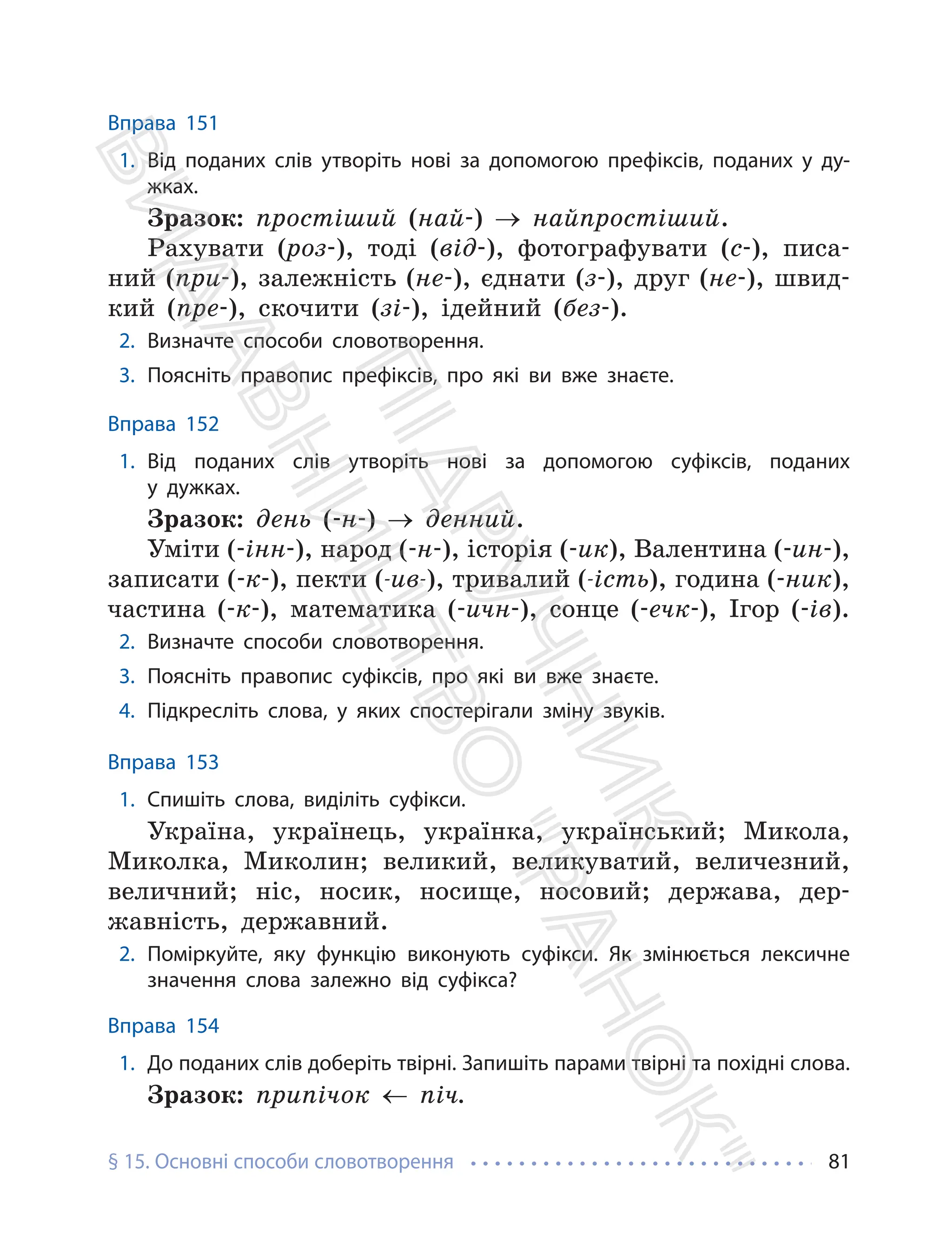 § 15. Основні способи словотворення 81
Вправа 151
1. Від поданих слів утворіть нові за допомогою префіксів, поданих у ду-
жках.
Зразок: простіший (най-) → найпростіший.
Рахувати (роз-), тоді (від-), фотографувати (с-), писа-
ний (при-), залежність (не-), єднати (з-), друг (не-), швид-
кий (пре-), скочити (зі-), ідейний (без-).
2. Визначте способи словотворення.
3. Поясніть правопис префіксів, про які ви вже знаєте.
Вправа 152
1. Від поданих слів утворіть нові за допомогою суфіксів, поданих
у дужках.
Зразок: день (-н-) → денний.
Уміти (-інн-), народ (-н-), історія (-ик), Валентина (-ин-),
записати (-к-), пекти (-ив-), тривалий (-ість), година (-ник),
частина (-к-), математика (-ичн-), сонце (-ечк-), Ігор (-ів).
2. Визначте способи словотворення.
3. Поясніть правопис суфіксів, про які ви вже знаєте.
4. Підкресліть слова, у яких спостерігали зміну звуків.
Вправа 153
1. Спишіть слова, виділіть суфікси.
Україна, українець, українка, український; Микола,
Миколка, Миколин; великий, великуватий, величезний,
величний; ніс, носик, носище, носовий; держава, дер-
жавність, державний.
2. Поміркуйте, яку функцію виконують суфікси. Як змінюється лексичне
значення слова залежно від суфікса?
Вправа 154
1. До поданих слів доберіть твірні. Запишіть парами твірні та похідні слова.
Зразок: припічок ← піч.
П
і
д
р
у
ч
н
и
к
В
и
д
а
в
н
и
ц
т
в
о
"
Р
а
н
о
к
"
 