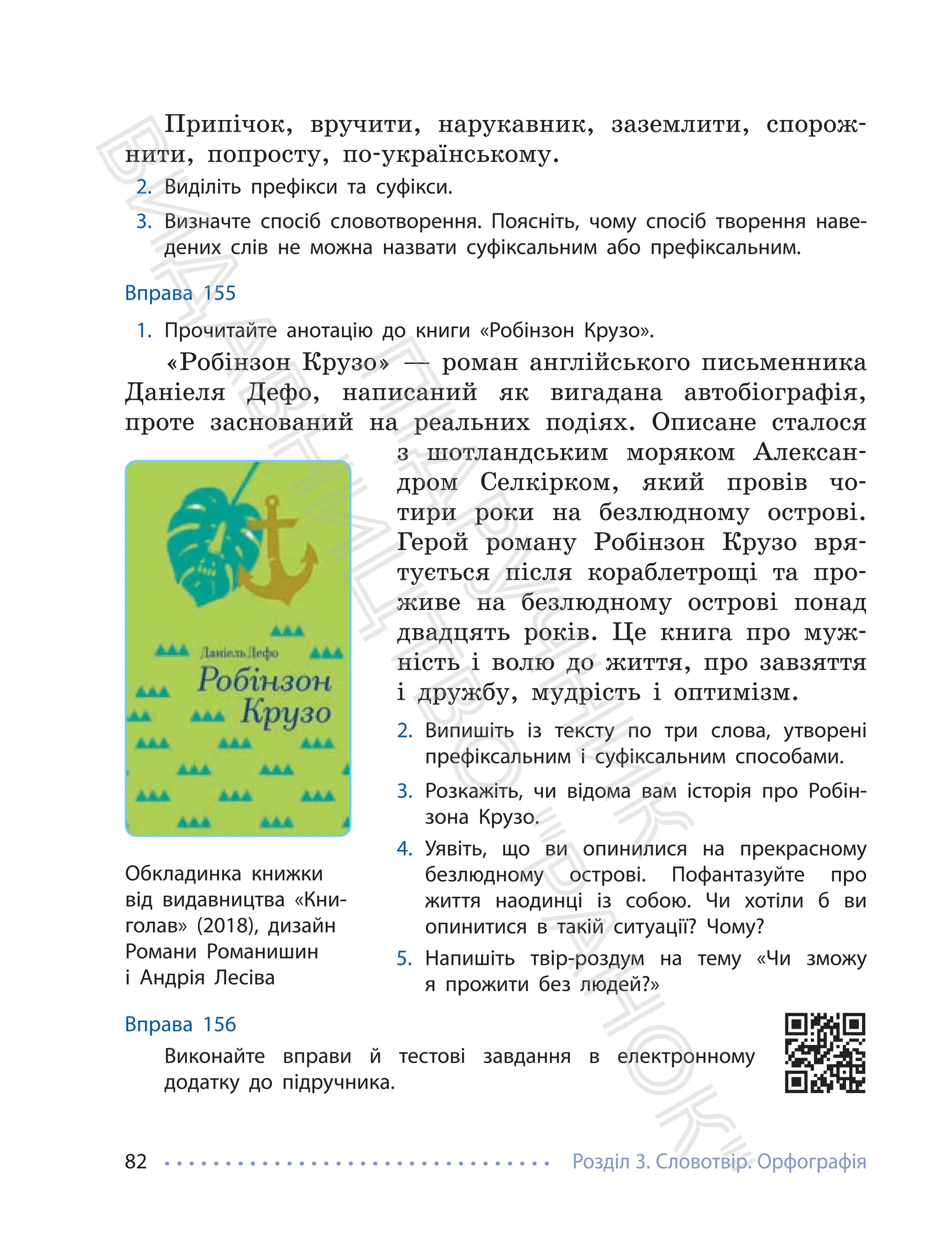 Розділ 3. Словотвір. Орфографія
82
Припічок, вручити, нарукавник, заземлити, спорож-
нити, попросту, по-українському.
2. Виділіть префікси та суфікси.
3. Визначте спосіб словотворення. Поясніть, чому спосіб творення наве-
дених слів не можна назвати суфіксальним або префіксальним.
Вправа 155
1. Прочитайте анотацію до книги «Робінзон Крузо».
«Робінзон Крузо» — роман англійського письменника
Даніеля Дефо, написаний як вигадана автобіографія,
проте заснований на реальних подіях. Описане сталося
з шотландським моряком Алексан-
дром Селкірком, який провів чо-
тири роки на безлюдному острові.
Герой роману Робінзон Крузо вря-
тується після кораблетрощі та про-
живе на безлюдному острові понад
двадцять років. Це книга про муж-
ність і волю до життя, про завзяття
і дружбу, мудрість і оптимізм.
2. Випишіть із тексту по три слова, утворені
префіксальним і суфіксальним способами.
3. Розкажіть, чи відома вам історія про Робін-
зона Крузо.
4. Уявіть, що ви опинилися на прекрасному
безлюдному острові. Пофантазуйте про
життя наодинці із собою. Чи хотіли б ви
опинитися в такій ситуації? Чому?
5. Напишіть твір-роздум на тему «Чи зможу
я прожити без людей?»
Вправа 156
Виконайте вправи й тестові завдання в електронному
додатку до підручника.
Обкладинка книжки
від видавництва «Кни-
голав» (2018), дизайн
Романи Романишин
і Андрія Лесіва
П
і
д
р
у
ч
н
и
к
В
и
д
а
в
н
и
ц
т
в
о
"
Р
а
н
о
к
"
 