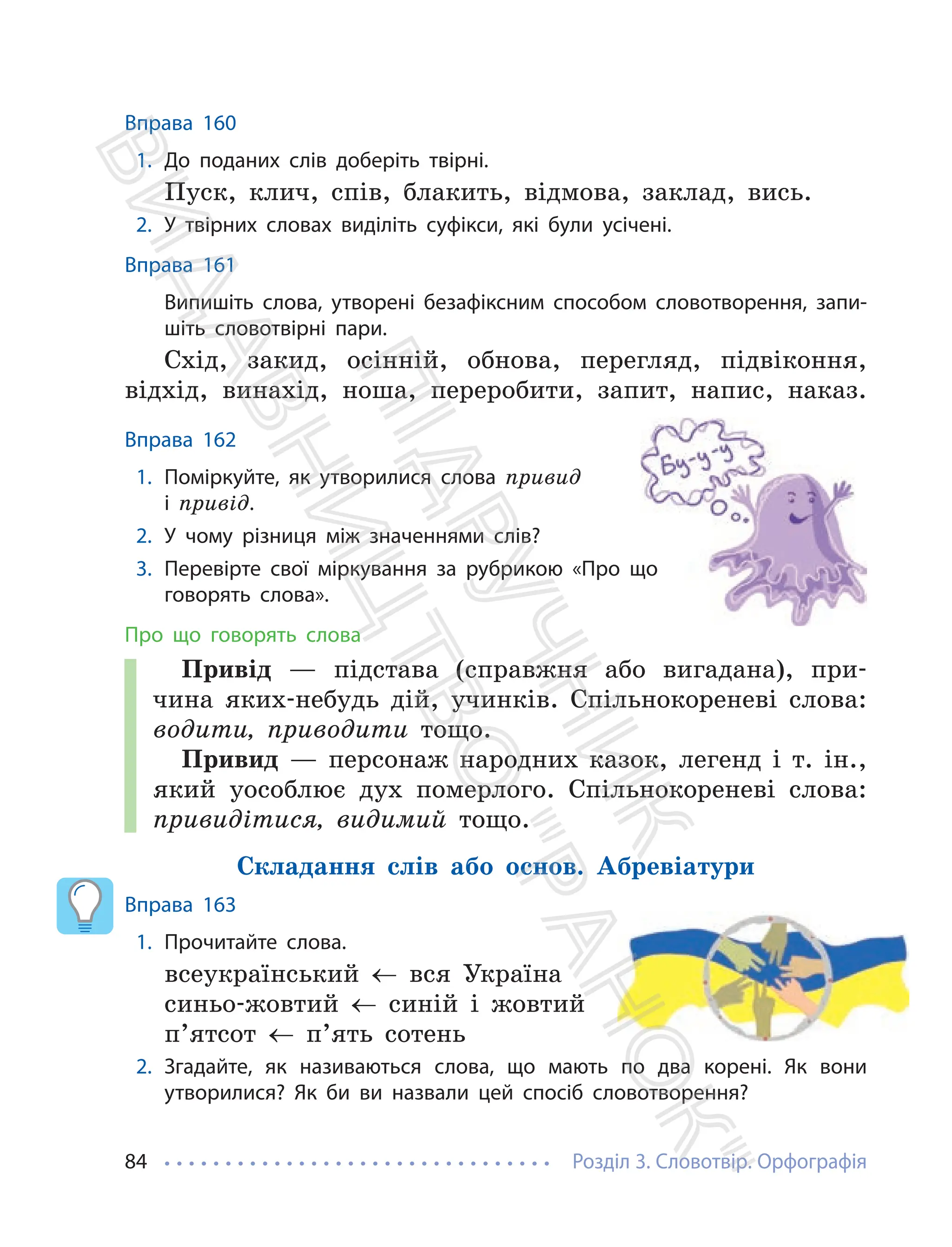 Розділ 3. Словотвір. Орфографія
84
Вправа 160
1. До поданих слів доберіть твірні.
Пуск, клич, спів, блакить, відмова, заклад, вись.
2. У твірних словах виділіть суфікси, які були усічені.
Вправа 161
Випишіть слова, утворені безафіксним способом словотворення, запи-
шіть словотвірні пари.
Схід, закид, осінній, обнова, перегляд, підвіконня,
відхід, винахід, ноша, переробити, запит, напис, наказ.
Вправа 162
1. Поміркуйте, як утворилися слова привид
і привід.
2. У чому різниця між значеннями слів?
3. Перевірте свої міркування за рубрикою «Про що
говорять слова».
Про що говорять слова
Привід — підстава (справжня або вигадана), при-
чина яких-небудь дій, учинків. Спільнокореневі слова:
водити, приводити тощо.
Привид — персонаж народних казок, легенд і т. ін.,
який уособлює дух померлого. Спільнокореневі слова:
привидітися, видимий тощо.
Складання слів або основ. Абревіатури
Вправа 163
1. Прочитайте слова.
всеукраїнський ← вся Україна
синьо-жовтий ← синій і жовтий
п’ятсот ← п’ять сотень
2. Згадайте, як називаються слова, що мають по два корені. Як вони
утворилися? Як би ви назвали цей спосіб словотворення?
Перевірте свої міркування за рубрикою «Про що
П
і
д
р
у
ч
н
и
к
В
и
д
а
в
н
и
ц
т
в
о
"
Р
а
н
о
к
"
 
