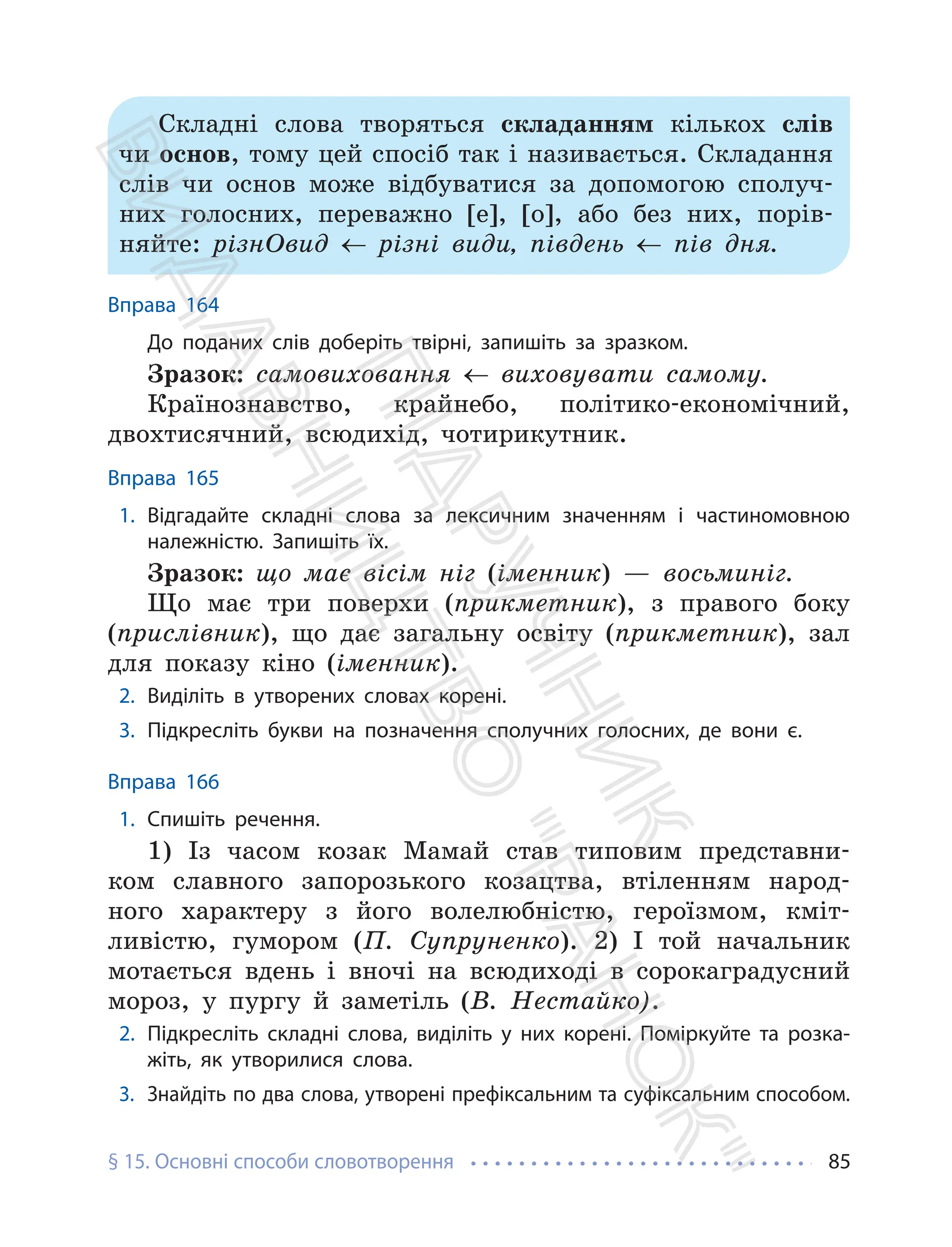 § 15. Основні способи словотворення 85
Складні слова творяться складанням кількох слів
чи основ, тому цей спосіб так і називається. Складання
слів чи основ може відбуватися за допомогою сполуч-
них голосних, переважно [е], [о], або без них, порів-
няйте: різнОвид ← різні види, південь ← пів дня.
Вправа 164
До поданих слів доберіть твірні, запишіть за зразком.
Зразок: самовиховання ← виховувати самому.
Країнознавство, крайнебо, політико-економічний,
двохтисячний, всюдихід, чотирикутник.
Вправа 165
1. Відгадайте складні слова за лексичним значенням і частиномовною
належністю. Запишіть їх.
Зразок: що має вісім ніг (іменник) — восьминіг.
Що має три поверхи (прикметник), з правого боку
(прислівник), що дає загальну освіту (прикметник), зал
для показу кіно (іменник).
2. Виділіть в утворених словах корені.
3. Підкресліть букви на позначення сполучних голосних, де вони є.
Вправа 166
1. Спишіть речення.
1) Із часом козак Мамай став типовим представни-
ком славного запорозького козацтва, втіленням народ-
ного характеру з його волелюбністю, героїзмом, кміт-
ливістю, гумором (П. Супруненко). 2) І той начальник
мотається вдень і вночі на всюдиході в сорокаградусний
мороз, у пургу й заметіль (В. Нестайко).
2. Підкресліть складні слова, виділіть у них корені. Поміркуйте та розка-
жіть, як утворилися слова.
3. Знайдіть по два слова, утворені префіксальним та суфіксальним способом.
П
і
д
р
у
ч
н
и
к
В
и
д
а
в
н
и
ц
т
в
о
"
Р
а
н
о
к
"
 