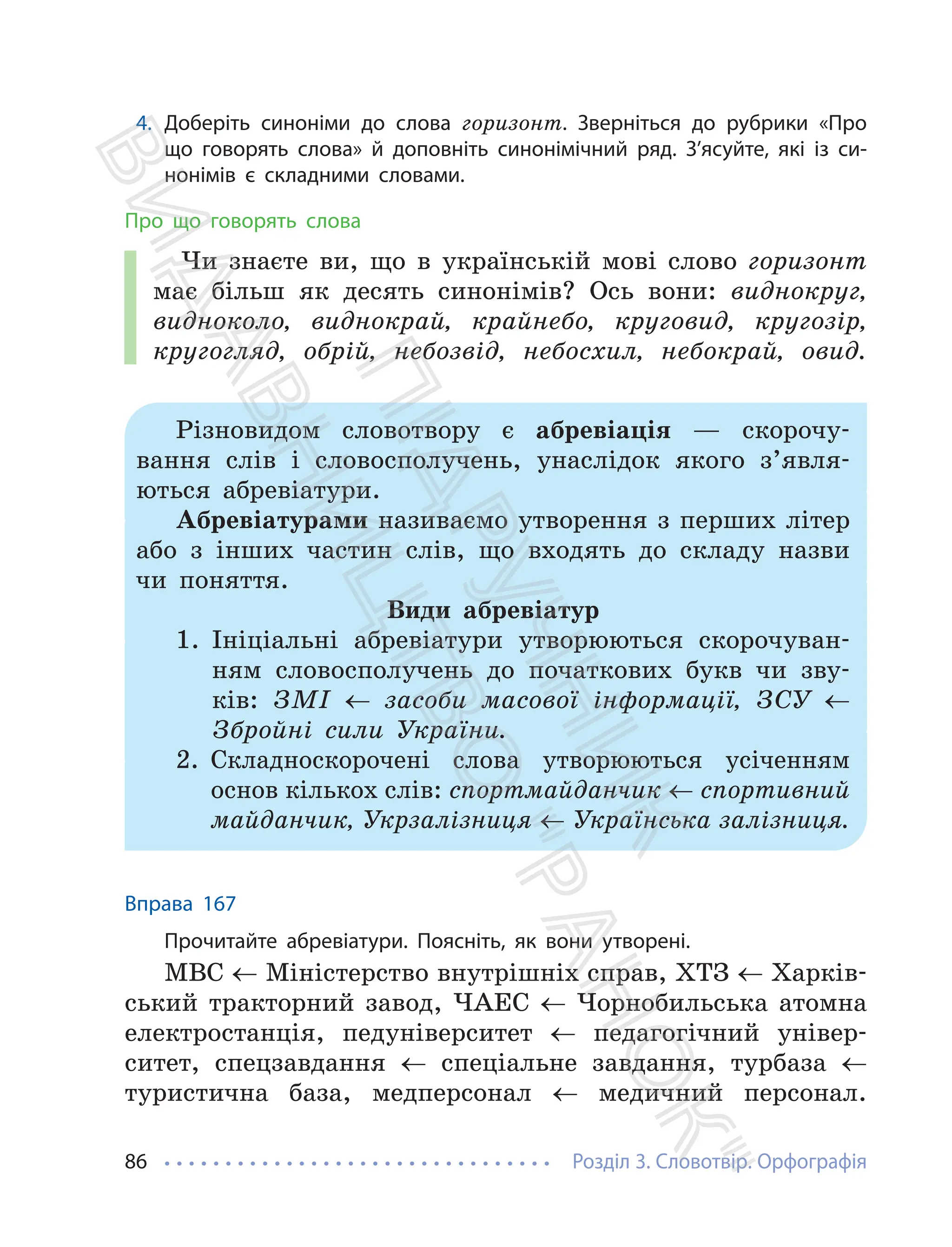 Розділ 3. Словотвір. Орфографія
86
4. Доберіть синоніми до слова горизонт. Зверніться до рубрики «Про
що говорять слова» й доповніть синонімічний ряд. З’ясуйте, які із си-
нонімів є складними словами.
Про що говорять слова
Чи знаєте ви, що в українській мові слово горизонт
має більш як десять синонімів? Ось вони: виднокруг,
видноколо, виднокрай, крайнебо, круговид, кругозір,
кругогляд, обрій, небозвід, небосхил, небокрай, овид.
Різновидом словотвору є абревіація — скорочу-
вання слів і словосполучень, унаслідок якого з’явля-
ються абревіатури.
Абревіатурами називаємо утворення з перших літер
або з інших частин слів, що входять до складу назви
чи поняття.
Види абревіатур
1. Ініціальні абревіатури утворюються скорочуван-
ням словосполучень до початкових букв чи зву-
ків: ЗМІ ← засоби масової інформації, ЗСУ ←
Збройні сили України.
2. Складноскорочені слова утворюються усіченням
основ кількох слів: спортмайданчик ← спортивний
майданчик, Укрзалізниця ← Українська залізниця.
Вправа 167
Прочитайте абревіатури. Поясніть, як вони утворені.
МВС ← Міністерство внутрішніх справ, ХТЗ ← Харків-
ський тракторний завод, ЧАЕС ← Чорнобильська атомна
електростанція, педуніверситет ← педагогічний універ-
ситет, спецзавдання ← спеціальне завдання, турбаза ←
туристична база, медперсонал ← медичний персонал.
П
і
д
р
у
ч
н
и
к
В
и
д
а
в
н
и
ц
т
в
о
"
Р
а
н
о
к
"
 