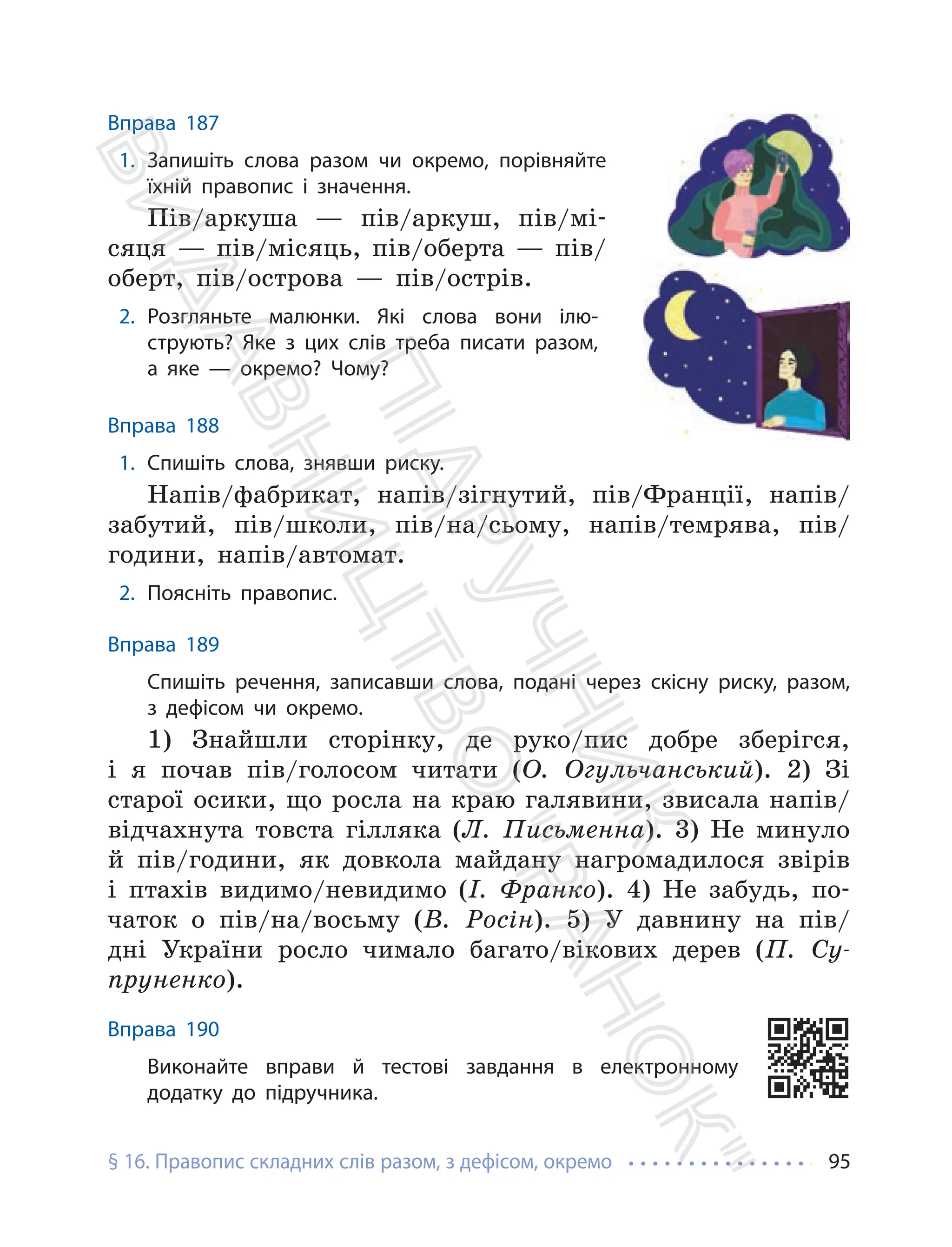§ 16. Правопис складних слів разом, з дефісом, окремо 95
Вправа 187
1. Запишіть слова разом чи окремо, порівняйте
їхній правопис і значення.
Пів/аркуша — пів/аркуш, пів/мі-
сяця — пів/місяць, пів/оберта — пів/
оберт, пів/острова — пів/острів.
2. Розгляньте малюнки. Які слова вони ілю-
струють? Яке з цих слів треба писати разом,
а яке — окремо? Чому?
Вправа 188
1. Спишіть слова, знявши риску.
Напів/фабрикат, напів/зігнутий, пів/Франції, напів/
забутий, пів/школи, пів/на/сьому, напів/темрява, пів/
години, напів/автомат.
2. Поясніть правопис.
Вправа 189
Спишіть речення, записавши слова, подані через скісну риску, разом,
з дефісом чи окремо.
1) Знайшли сторінку, де руко/пис добре зберігся,
і я почав пів/голосом читати (О. Огульчанський). 2) Зі
старої осики, що росла на краю галявини, звисала напів/
відчахнута товста гілляка (Л. Письменна). 3) Не минуло
й пів/години, як довкола майдану нагромадилося звірів
і птахів видимо/невидимо (І. Франко). 4) Не забудь, по-
чаток о пів/на/восьму (В. Росін). 5) У давнину на пів/
дні України росло чимало багато/вікових дерев (П. Су-
пруненко).
Вправа 190
Виконайте вправи й тестові завдання в електронному
додатку до підручника.
П
і
д
р
у
ч
н
и
к
В
и
д
а
в
н
и
ц
т
в
о
"
Р
а
н
о
к
"
 