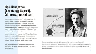 Юрій Кондратюк (справжнє ім'я Олександр Шаргей)
(1897 - ?), один з піонерів вітчизняної та світової
ракетної техніки, народився в Полтаві. Він ще на
початку минулого століття розробив схему польоту
космічного апарата на Місяць, посадку й повернення
назад. Саме цією трасою американці в 1969 році туди й
потрапили. Вона і названа його ім'ям, а ще кратер на
зворотньому (вічно у темряві) боці Місяця. В залі слави
Космічного музею НАСА серед імен кількох десятків
землян, які найбільше зробили для прориву людства в
космос, золотом написано "ЮРІЙ КОНДРАТЮК".
Він є автором книжки "Завоювання міжпланетних
просторів", яку видав власним коштом у 1929 році в
Новосибірську.
Юрій Кондратюк
(Олександр Шаргей).
Світло незгасимої зорі
Учений-винахідник висунув ідеї створення багатоступінчастої ракети і
міжпланетних проміжних баз; використання сонячного світла для розгону ракети,
а також енергозабезпечення Землі; застосування шлюзу і скафандра для виходу у
відкритий космос...
 