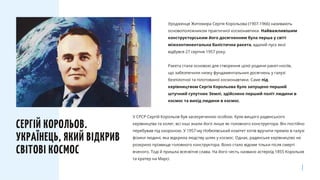 Уродженця Житомира Сергія Корольова (1907-1966) називають
основоположником практичної космонавтики. Найважливішим
конструкторським його досягненням була перша у світі
міжконтинентальна балістична ракета, вдалий пуск якої
відбувся 27 серпня 1957 року.
Ракета стала основою для створення цілої родини ракет-носіїв,
що забезпечили низку фундаментальних досягнень у галузі
безпілотної та пілотованої космонавтики. Саме під
керівництвом Сергія Корольова було запущено перший
штучний супутник Землі, здійснено перший політ людини в
космос та вихід людини в космос.
СЕРГІЙ КОРОЛЬОВ.
УКРАЇНЕЦЬ, ЯКИЙ ВІДКРИВ
СВІТОВІ КОСМОС
У СРСР Сергій Корольов був засекреченою особою. Крім вищого радянського
керівництва та колег, всі інші знали його лише як головного конструктора. Він постійно
перебував під охороною. У 1957-му Нобелівський комітет хотів вручити премію в галузі
фізики людині, яка відкрила людству шлях у космос. Однак, радянське керівництво не
розкрило прізвище головного конструктора. Воно стало відоме тільки після смерті
вченого. Тоді й пришла всесвітня слава. На його честь названо астероїд 1855 Корольов
та кратер на Марсі.
 