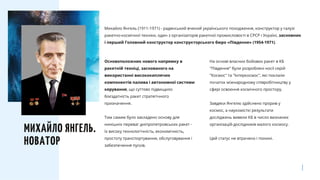 На основі власних бойових ракет в КБ
"Південне" були розроблені носії серій
"Космос" та "Інтеркосмос", які поклали
початок міжнародному співробітництву у
сфері освоєння космічного простору.
Завдяки Янгелю здійснено прорив у
космос, а наукомісткі результати
досліджень вивели КБ в число визнаних
організацій-дослідників малого космосу.
Цей статус не втрачено і понині.
Основоположник нового напрямку в
ракетній техніці, заснованого на
використанні висококиплячих
компонентів палива і автономної системи
керування, що суттєво підвищило
боєздатність ракет стратегічного
призначення.
Тим самим було закладено основу для
нинішніх переваг дніпропетровських ракет -
їх високу технологічність, економічність,
простоту транспортування, обслуговування і
забезпечення пусків.
МИХАЙЛО ЯНГЕЛЬ.
НОВАТОР
Михайло Янгель (1911-1971) - радянський вчений українського походження, конструктор у галузі
ракетно-космічної техніки, один з організаторів ракетної промисловості в СРСР і Україні, засновник
і перший Головний конструктор конструкторського бюро «Південне» (1954-1971).
 