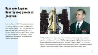 Валентин Глушко (1908-1989), основоположник
вітчизняного ракетного двигунобудування,
конструктор перших у світі електротермічних
ракетних двигунів, народився в Одесі. Він є
автором науково-технічної праці "Рідинні палива
для ракетних двигунів", а також книги "Ракети,
їхня будова й застосування" (у співавторстві з
Георгієм Лангемаком).
Валентин Глушко.
Конструктор ракетних
двигунів
У 1974 році Валентина Глушка призначили генеральним конструктором науково-
виробничого об'єднання "Енергія". За його пропозицією і під його керівництвом
була створена багаторазова космічна система "Енергія - Буран". Він очолював
роботи із вдосконалення пілотованих космічних кораблів "Союз", вантажного корабля
"Прогрес", орбітальних станцій "Салют", створення орбітальної станції "Мир".
 