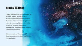 Отже, українські конструктори, вчені та
науковці зробили значний внесок у
розвиток світової космічної науки. Вони
розвинули ідеї міжпланетних перельотів,
та проробляли теорії ракетної техніки.
Українські підприємства посідали й
продовжують займати передові позиції в
світовій космонавтиці.
"Космонавтика має безмежне майбутнє, і
її перспективи неосяжні, як і сам Всесвіт".
Сергій Корольов
vpulibrary
Україна і Космос
 