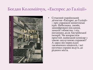 Богдан Коломійчук, «Експрес до Галіції»
• Сучасний український
детектив «Експрес до Галіції»
– про справжні шпигунські
ігри. Небезпека, змови,
зашифровані послання,
замахи і вбивства, і під
питанням доля Австрійської
імперії. Чи впорається
простий львівський комісар з
такою заплутаною справою?
А зараз він переслідує
таємничого пацієнта, і всі
ниточки справи ведуть до
рідного міста.
 