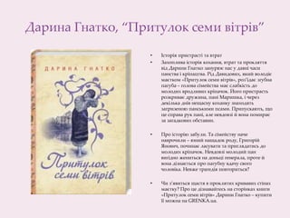 Дарина Гнатко, “Притулок семи вітрів”
• Історія пристрасті та втрат
• Захоплива історія кохання, втрат та прокляття
від Дарини Гнатко занурює нас у давні часи
панства і кріпацтва. Рід Давидових, який володіє
маєтком «Притулок семи вітрів», роз’їдає згубна
пагуба – голова сімейства має слабкість до
молодих вродливих кріпачок. Його пристрасть
розкриває дружина, пані Маришка, і через
декілька днів нещасну коханку знаходять
загризеною панськими псами. Припускають, що
це справа рук пані, але невдовзі й вона помирає
за загадкових обставин.
• Про історію забули. Та сімейству наче
наврочили – юний нащадок роду, Григорій
Янович, починає ласувати та приглядатись до
молодих кріпачок. Невдовзі молодий пан
вигідно жениться на доньці генерала, проте й
вона дізнається про пагубну вдачу свого
чоловіка. Невже трагедія повториться?
• Чи з’явиться щастя в проклятих кривавих стінах
маєтку? Про це дізнавайтесь на сторінках книги
«Притулок семи вітрів» Дарини Гнатко – купити
її можна на GRENKA.ua.
 