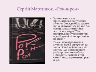 Сергій Мартинюк, «Рок-н-рол»
• Чудова книга для
прихильників популярної
музики. Завжди було цікаво,
що ж відбувається по той бік
сцени, за кулісами? Яке
життя там вирує? Чи
насправді ці музиканти такі
відчайдушні та нестримні як
на сцені?
• Роман про народження
музики, про її створення та
запис. Який цей шлях – від
задуму і до повноцінного
рок-н-рольного альбому.
Про злети, падіння і той
самий кекс, наркотики і рок-
н-рол.
 