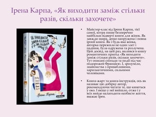 Ірена Карпа, «Як виходити заміж стільки
разів, скільки захочете»
• Майстер-клас від Ірени Карпи, тієї
самої, котра пише безперечно
найбільш відверті книги для жінок. Як
завжди щира, дещо напружена і повна
іронії книга. Як і будь-яка жінка,
авторка пережила не один злет і
падіння, була одружена та розлучена.
Цей досвід, на цей раз, вилився в книгу
романтичних пригод «Як виходити
заміж стільки разів, скільки захочете».
Тут описані спогади та події під час
подорожей Францією. І, зрозуміло,
знайомства з привабливими,
харизматичними, сильними
чоловіками.
• Книга-жарт та книга-інструкція, ось як
називає цю добірку автор,
рекомендуючи читати те, що кинеться
у око. І якщо у неї вийшло, отже і у
всіх вийде налагодити особисте життя,
вважає Ірен.
 