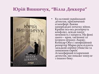 Юрій Винничук, “Вілла Деккера”
• Культовий український
детектив, присвячений
атмосфері Львова
напередодні початку війни.
Країни ось-ось розгорнуть
конфлікт, всюди панує
непевність і напруга. На фоні
цього – кров, таємниці та
інтриги нічного Львову.
Комісар Обух і неофіційний
репортер Марко розслідують
загадкові серійні убивства та
зникнення євреїв.
Атмосферний історичний
детектив, що покаже минуле
з іншого боку.
 