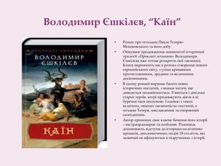 Володимир Єшкілєв, “Каїн”
• Роман про гетьмана Павла Тетерю-
Мошковського та його добу
• Очікуване продовження знаменитої історичної
трилогії «Прокляті гетьмани» Володимира
Єшкілєва вже готове розкрити свої таємниці.
Книга переносить нас в розпал створення нового
європейського світу, з усіма кривавими
протистояннями, зрадами та величними
досягненнями.
• В цьому романі виринає багато нових
історичних постатей, з якими читачу ще
доведеться познайомитись. З’явиться і декілька
старих героїв, котрі продовжують діяти в ці
буремні часи неспокою. І однією з таких
величних, овіяних таємничістю постатей, є
гетьман Тетеря, знеславлений та очорнений
сьогоденням.
• Автор пропонує своє власне бачення його історії
– екстраординарне та особливе. Розповідь
доповнюють відступи до історико-політичних
процесів, дипломатичних подій 18 століття, які
зазвичай не афішуються в підручниках з історії.
 