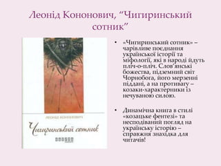 Леонід Кононович, “Чигиринський
сотник”
• «Чигиринський сотник» –
чарівливе поєднання
української історії та
міфології, які в народі йдуть
пліч-о-пліч. Слов’янські
божества, підземний світ
Чорнобога, його мерзенні
піддані, а на противагу –
козаки-характерники із
нечуваною силою.
• Динамічна книга в стилі
«козацьке фентезі» та
несподіваний погляд на
українську історію –
справжня знахідка для
читачів!
 