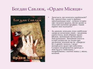 Богдан Савлюк, «Орден Місяця»
• Запитаєте, що почитати українською?
Ну, припустімо, одну із кращих
пригодницьких книг - сучасну історію
про таємничі ордени, світові змови та
могутній магічний артефакт. Такий
варіант вам підходить?
• За давньою легендою, існує найбільше
джерело потаємних знань – щоденник
самого Ісуса, який оберігає орден
Місяця, заснований ще Богданом
Хмельницьким. Звичайний вчитель
історії натрапляє на згадки про
щоденник, відомий ще як «Джерело
Q» в древніх записах, і може
попередити орден про небезпеку.
Сучасна гостросюжетна пригода, в
якій будуть і небезпеки, і
випробування, і магічні знаки, і, звісно,
кохання.​
 