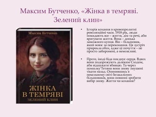 Максим Бутченко, «Жінка в темряві.
Зелений клин»
• Історія кохання в кровопролитні
революційні часи. 1918 рік, люди
покидають все – життя, дім та речі, аби
врятувати життя. Вона – донька
заможного купця. Він – більшовик,
який воює за переконання. Ця зустріч
прирекла обох, адже ці почуття – не
просто заборонені, а неможливі.
• Проте, іноді біда поєднує серця. Вдвох
вони подорожують далеким Сходом,
аби відшукати вбивцю. Та через
помилку Тетяни вони знову змушені
тікати назад. Опинившись в
пекельному світі безжалісних
більшовиків, вони повинні зробити
вибір знову. Життя чи кохання?
 