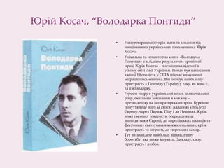Юрій Косач, “Володарка Понтиди”
• Неперевершена історія жаги та кохання від
неоціненного українського письменника Юрія
Косача
• Унікальна та неповторна книга «Володарка
Понтиди» є плідним результатом кропіткої
праці Юрія Косача – племінника відомої в
усьому світі Лесі Українки. Роман був написаний
в кінці 19 століття у США під час вимушеної
міграції письменника. Він описує найбільшу
пристрасть – Понтиду (Україну), таку, як вона є,
та її володарку.
• Героєм твору є український козак шляхетського
роду, безтямно закоханий в княжну –
претендентку на імператорський трон. Буремне
почуття веде його за своєю жаданою крізь усю
Європу, через Париж, Пізу і до Неаполя. Крізь
ложі таємних товариств, осередки яких
знаходяться в Європі, до королівських палаців та
феєричних святкувань в княжих палацах, крізь
пристрасть та інтриги, до тюремних камер.​
• Тут ви знайдете найбільш відчайдушну
боротьбу, яка може існувати. За владу, силу,
пристрасть і любов.
 