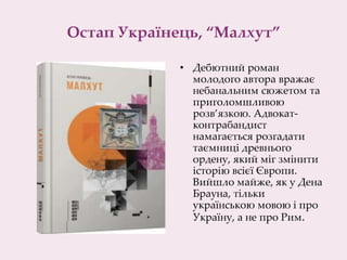 Остап Українець, “Малхут”
• Дебютний роман
молодого автора вражає
небанальним сюжетом та
приголомшливою
розв’язкою. Адвокат-
контрабандист
намагається розгадати
таємниці древнього
ордену, який міг змінити
історію всієї Європи.
Вийшло майже, як у Дена
Брауна, тільки
українською мовою і про
Україну, а не про Рим.​
 