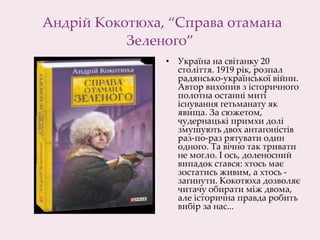Андрій Кокотюха, “Справа отамана
Зеленого”
• Україна на світанку 20
століття. 1919 рік, розпал
радянсько-української війни.
Автор вихопив з історичного
полотна останні миті
існування гетьманату як
явища. За сюжетом,
чудернацькі примхи долі
змушують двох антагоністів
раз-по-раз рятувати один
одного. Та вічно так тривати
не могло. І ось, доленосний
випадок стався: хтось має
зостатись живим, а хтось -
загинути. Кокотюха дозволяє
читачу обирати між двома,
але історична правда робить
вибір за нас...
 