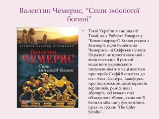 Валентин Чемерис, “Сини змієногої
богині”
• Такої України ви не знали!
Такої, як у Роберта Говарда у
"Конані-варварі"! Конан родом з
Кіммерії, герої Валентина
Чемериса - зі Скіфських степів.
Паралелі не просто можливі -
вони очевидні. В романі
видатного українського
письменника читач дізнається
про героїв Скіфії 8 століття до
н.е.: Атея, Скілура, Іданфірса,
про полководців, авантюристів,
вершників, ремісників і
зброярів, які кували такі
обладунки і зброю, якою ми її
бачили хіба що у фентезійних
іграх на зразок "The Elder
Scrolls"...
 