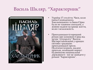 Василь Шкляр, “Характерник”
• Україна 17 століття. Часи, коли
імена Сагайдачного,
Хмельницького та Івана Сірка
були не тьмяним спогадом, а
живою надією на краще життя,
волю і незалежність.
• Пригодницько-історичний
роман про кошового Сірка від
метра "сучукрліту" Василя
Шкляра написаний у кращих
світових традиціях
пригодницької прози.
Політичні інтриги, шалені
пригоди, козацький норов і
будівництво національної
державності - все це знайдете у
романі "Характерник".
 