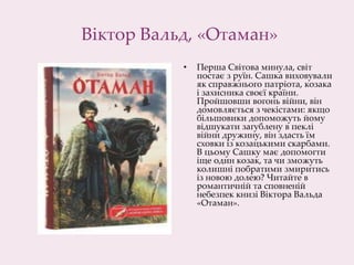 Віктор Вальд, «Отаман»
• Перша Світова минула, світ
постає з руїн. Сашка виховували
як справжнього патріота, козака
і захисника своєї країни.
Пройшовши вогонь війни, він
домовляється з чекістами: якщо
більшовики допоможуть йому
відшукати загублену в пеклі
війни дружину, він здасть їм
сховки із козацькими скарбами.
В цьому Сашку має допомогти
іще один козак, та чи зможуть
колишні побратими змиритись
із новою долею? Читайте в
романтичній та сповненій
небезпек книзі Віктора Вальда
«Отаман».
 