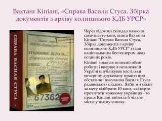 Вахтанг Кіпіані, «Справа Василя Стуса. Збірка
документів з архіву колишнього КДБ УРСР»
Через відомий скандал навколо
самі-знаєте-кого, книга Вахтанга
Кіпіані "Справа Василя Стуса.
Збірка документів з архіву
колишнього КДБ УРСР" стала
національним бестселером двох
останніх років.
Кіпіані виконав великий обсяг
роботи і вперше в незалежній
Україні опублікував настільки
вичерпну друковану працю про
обставини цькування Василя Стуса
радянською владою. Якби ми мали
за мету відібрати 10 книг, які варто
прочитати кожному українцю - то
праця Кіпіані зайняла б чільне
місце у цьому списку.
 
