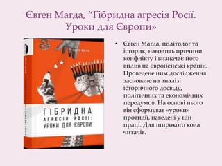 Євген Магда, “Гібридна агресія Росії.
Уроки для Європи»
• Євген Магда, політолог та
історик, наводить причини
конфлікту і визначає його
вплив на європейські країни.
Проведене ним дослідження
засноване на аналізі
історичного досвіду,
політичних та економічних
передумов. На основі нього
він сформував «уроки»
протидії, наведені у цій
праці. Для широкого кола
читачів.
 
