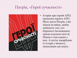 Патрік, «Герої сучасності»
• Історія про героїв АТО,
написана героєм АТО.
Його звати Патрік, і він
пішов на війну, щоби
побачити тих, хто
боронить батьківщину
ціною власного життя.
Пішов і став одним з
них. А потім закарбував
їх історії у вічності,
написавши цю книгу.
 