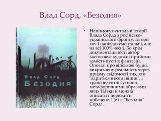 Влад Сорд, «Безодня»
• Напівдокументальні історії
Влада Сорда з російсько-
українського фронту. Історії
хоч і напівдокументальні, але
на всі 100% чесні. Бо крім
документальності автор
застосовує художні прийоми
замість пустих фантазій.
Оповіді про військові будні,
викривлену реальність через
призму свідомості тих, хто
"вариться в котлі війни", і
трансцедентні сутності,
метафоричними образами
яких тільки й можна
описати і пережити
побачене. Це і є "Безодня"
Сорда.
 