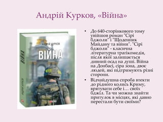 Андрій Курков, «Війна»
• До 640-сторінкового тому
увійшов роман "Сірі
бджоли" і "Щоденник
Майдану та війни". "Сірі
бджоли" - класична
літературна трагікомедія,
після якої залишається
дивний осад на душі. Війна
на Донбасі, сіра зона, двоє
людей, які підтримують різні
сторони.
• Відчайдушна спроба втекти
до рідного колись Криму,
врятувати себе і… своїх
бджіл. Та чи можна знайти
притулок в місцях, які давно
перестали бути своїми?
 