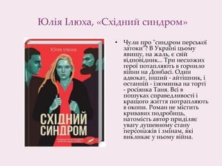 Юлія Ілюха, «Східний синдром»
• Чули про "синдром перської
затоки"? В Україні цьому
явищу, на жаль, є свій
відповідник... Три несхожих
герої потапляють в горнило
війни на Донбасі. Один
адвокат, інший - айтішник, і
останній - ізюминка на торті
- росіянка Таня. Всі в
пошуках справедливості і
кращого життя потрапляють
в окопи. Роман не містить
кривавих подробиць,
натомість автор приділяє
увагу душевному стану
персонажів і змінам, які
викликає у ньому війна.
 