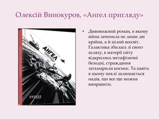 Олексій Винокуров, «Ангел пригляду»
• Дивовижний роман, в якому
війна зачепила не лише дві
країни, а й цілий всесвіт.
Галактика збилась зі свого
шляху, в матерії світу
відкрились метафізичні
безодні, страждання
затьмарили космос. Та навіть
в цьому пеклі залишається
надія, що все ще можна
виправити.
 