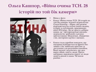 Ольга Кашпор, «Війна очима ТСН. 28
історій по той бік камери»
• Війна у фото
• Книга «Війна очима ТСН. 28 історій по
той бік камери» відомої журналістки
Ольги Кашпор – збірка, яка разюче
відрізняється від сотень інших видань,
історій та публікацій, присвячених
війні 2014 року. Це не просто добірка
новин, це – фоторепортажі воєнних
журналістів, зроблених в розпал
протистояння. Шокуючих, збиваючих
з ніг, нестерпно ядучих і щемких.
• Книга стала спробою показати, що
насправді відбувається на фронті без
зайвих слів, найбільш простим та
доступним для розуміння способом.
Вона змушує задуматись, що десь
вирує війна, гинуть люди. Проте,
насправді, ворожнеча поруч, ці люди
живуть разом із нами. Чи жили
раніше…
 