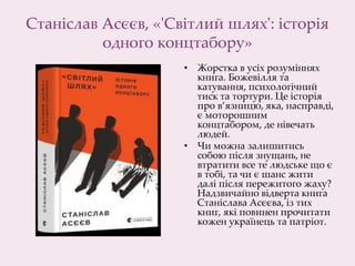 Станіслав Асєєв, «'Світлий шлях': історія
одного концтабору»
• Жорстка в усіх розуміннях
книга. Божевілля та
катування, психологічний
тиск та тортури. Це історія
про в’язницю, яка, насправді,
є моторошним
концтабором, де нівечать
людей.
• Чи можна залишитись
собою після знущань, не
втратити все те людське що є
в тобі, та чи є шанс жити
далі після пережитого жаху?
Надзвичайно відверта книга
Станіслава Асєєва, із тих
книг, які повинен прочитати
кожен українець та патріот.
 