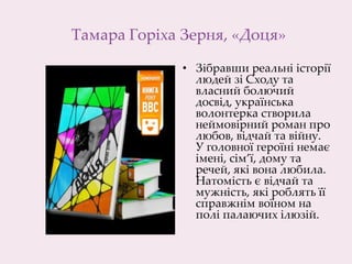 Тамара Горіха Зерня, «Доця»
• Зібравши реальні історії
людей зі Сходу та
власний болючий
досвід, українська
волонтерка створила
неймовірний роман про
любов, відчай та війну.
У головної героїні немає
імені, сім’ї, дому та
речей, які вона любила.
Натомість є відчай та
мужність, які роблять її
справжнім воїном на
полі палаючих ілюзій.
 
