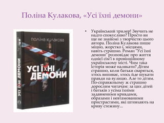 Поліна Кулакова, «Усі їхні демони»
• Український трилер! Звучить не
надто спокусливо? Просто ви
ще не знайомі з творчістю цього
автора. Поліна Кулакова пише
міцно, жорстко і, місцями,
навіть страшно. Роман "Усі їхні
демони" розповідає про життя
однієї сім'ї в провінційному
українському місті. Чим така
історія може налякати? Дітям
страшно, коли батьки сваряться,
хтось випиває, хтось йде шукати
правди на вулицю. Але то дітям.
По-справжньому ж страшно
дорослим читачам: за цих дітей
і батьків з усіма їхніми
задавненими кривдами,
образами і невтамованими
пристрастями, які штовхають на
криву стежину...
 