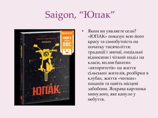 Saigon, “Юпак”
• Яким ви уявляєте село?
«ЮПАК» показує всю його
красу та самобутність на
початку тисячоліття:
традиції і звичаї, соціальні
відносини і чіткий поділ на
класи, вплив багатих
«авторитетів» на життя
сільських жителів, розбірки в
клубах, життя «чотких»
пацанів та навіть місцеві
забобони. Яскрава картинка
минулого, яке кануло у
небуття.
 