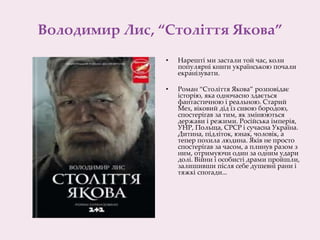 Володимир Лис, “Століття Якова”
• Нарешті ми застали той час, коли
популярні книги українською почали
екранізувати.
• Роман “Століття Якова” розповідає
історію, яка одночасно здається
фантастичною і реальною. Старий
Мех, віковий дід із сивою бородою,
спостерігав за тим, як змінюються
держави і режими. Російська імперія,
УНР, Польща, СРСР і сучасна Україна.
Дитина, підліток, юнак, чоловік, а
тепер похила людина. Яків не просто
спостерігав за часом, а плинув разом з
ним, отримуючи один за одним удари
долі. Війни і особисті драми пройшли,
залишивши після себе душевні рани і
тяжкі спогади...
 
