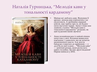 Наталія Гурницька, “Мелодія кави у
тональності кардамону”
• Майже всі люблять каву. Відчувши її
аромат, неможливо втриматись і не
скуштувати. А зробивши перший
ковток, вже мрієш про те, як будеш
пити наступну чашку. Запах і смак нам
знайомі, а книга “Мелодія кави в
тональності кардамону” розкаже, як
цей чудесний напій звучить!
• Анна познайомилась із найсвітлішим
почуттям у світі. Кохання виявилося
взаємним, і здавалося, що це початок
нескінченного щастя. Але життя
байдуже ставиться до мрійників — у
долі були свої плани… “Мелодія кави”
— жіночий роман, який розчулить
навіть чоловіка. Це вже друге видання!
Перше вийшло у 2016.
 