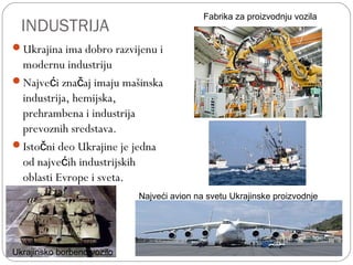 INDUSTRIJA
Ukrajina ima dobro razvijenu i
modernu industriju
Najve i zna aj imaju mašinskać č
industrija, hemijska,
prehrambena i industrija
prevoznih sredstava.
Isto ni deo Ukrajine je jednač
od najve ih industrijskihć
oblasti Evrope i sveta.
Fabrika za proizvodnju vozila
Najveći avion na svetu Ukrajinske proizvodnje
Ukrajinsko borbeno vozilo
 