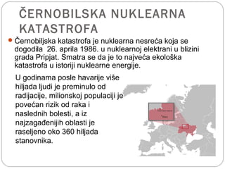 ČERNOBILSKA NUKLEARNA
KATASTROFA
Černobiljska katastrofa je nuklearna nesreća koja se
dogodila 26. aprila 1986. u nuklearnoj elektrani u blizini
grada Pripjat. Smatra se da je to najveća ekološka
katastrofa u istoriji nuklearne energije.
U godinama posle havarije više
hiljada ljudi je preminulo od
radijacije, milionskoj populaciji je
povećan rizik od raka i
naslednih bolesti, a iz
najzagađenijih oblasti je
raseljeno oko 360 hiljada
stanovnika.
 
