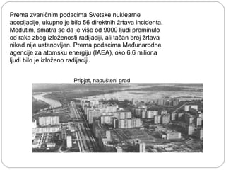 Prema zvaničnim podacima Svetske nuklearne
acocijacije, ukupno je bilo 56 direktnih žrtava incidenta.
Međutim, smatra se da je više od 9000 ljudi preminulo
od raka zbog izloženosti radijaciji, ali tačan broj žrtava
nikad nije ustanovljen. Prema podacima Međunarodne
agencije za atomsku energiju (IAEA), oko 6,6 miliona
ljudi bilo je izloženo radijaciji.
Pripjat, napušteni grad
 