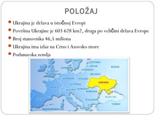 POLOŽAJ
Ukrajina je država u isto noj Evropič
Površina Ukrajine je 603 628 km2, druga po veli ini država Evropeč
Broj stanovnika 46,5 miliona
Ukrajina ima izlaz na Crno i Azovsko more
Podunavska zemlja
 