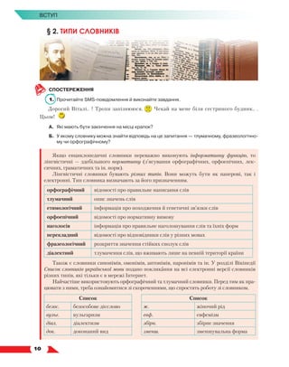   10
Вступ
§ 2. ТИПИ СЛОВНИКІВ
СПОСТЕРЕЖЕННЯ
1. 	Прочитайте SMS-повідомлення й виконайте завдання.
Дорогий Віталі.. ! Трохи запізнююся. Чекай на мене біля сестриного будинк.. .
Цьом!
А.	 Які мають бути закінчення на місці крапок?
Б.	У якому словнику можна знайти відповідь на це запитання — тлумачному, фразеологічно-
му чи орфографічному?
Якщо енциклопедичні словники переважно виконують інформативну функцію, то
лінгвістичні — здебільшого нормативну (з’ясування орфографічних, орфоепічних, лек-
сичних, граматичних та ін. норм).
Лінгвістичні словники бувають різних типів. Вони можуть бути як паперові, так і
електрон­
ні. Тип словника визначають за його призначенням.
орфографічний відомості про правильне написання слів
тлумачний опис значень слів
етимологічний інформація про походження й генетичні зв’язки слів
орфоепічний відомості про нормативну вимову
наголосів інформація про правильне наголошування слів та їхніх форм
перекладний відомості про відповідники слів у різних мовах
фразеологічний розкриття значення стійких сполук слів
діалектний тлумачення слів, що вживають лише на певній території країни
Також є словники синонімів, омонімів, антонімів, паронімів та ін. У розділі Вікіпедії
Список словників української мови подано покликання на всі електронні версії словників
різних типів, які тільки є в мережі Інтернет.
Найчастіше використовують орфографічний та тлумачний словники. Перед тим як пра-
цювати з ними, треба ознайомитися зі скороченнями, що спростять роботу зі словником.
Список Список
безос. безособове дієслово ж. жіночий рід
вульг. вульгаризм евф. евфемізм
діал. діалектизм збірн. збірне значення
док. доконаний вид зменш. зменшувальна форма
 