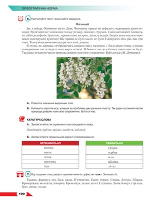   100
Орфографічна норма
6.	 Прочитайте текст і виконайте завдання.
Очі акації
Іду з поїзда. Опівнічне місто. Дощ. Чмокають краплі по асфальту, надуваючи лілові пу-
хирці. Вуличний пес похнюпив голову-редьку, обнюхує струмок. Сонні автомобілі блищать,
як табун дельфінів. І раптом… пронизливо, як крик, запахла акація. Звідки вона впала на про-
моклі підсліпуваті вулички? Ще вранці не було цього, не було й минулого літа, рік, два, три
тому. Тепер вона цнотливо відкрилася ночі, дощеві.
Я стояв, як язичник, остерігаючись злякати мить таємниці, і бліді грона очиць з-поміж
глянсуватого листя мерехтливо моргали мені. Я боявся, що до світанку цього вже не буде.
Так рідко останнім часом природа довіряє нам своє сокровенне. Боїться нас (М. Дочинець).
А.	 Поясніть значення виділених слів.
Б.	Напишіть коротке есе, узявши за проблему два речення тексту: Так рідко останнім часом
природа довіряє нам своє сокровенне. Боїться нас.
КУЛЬТУРА СЛОВА
А.	 Запам’ятайте, як правильно наголошувати слова.
Помовчати, причіп, проділ, поняття, поблизу.
Б.	 Запам’ятайте правильний варіант слововживання.
НЕПРАВИЛЬНО ПРАВИЛЬНО
копчик куприк
висок скроня
десна ясна
макушка маківка
ікра литка
7.	 Від поданих слів утворіть прикметники із суфіксом -ськ-. Запишіть їх.
Таджик, француз, чех, баск, казах, П’ятихатки, Гадяч, герцог, Сиваш, Ангола, Збараж,
Криворіжжя, молодець, товариш, Кременчук, латиш, агент, Східниця, Львів, боягуз, стрілець,
брат, дивак, солдат.
 