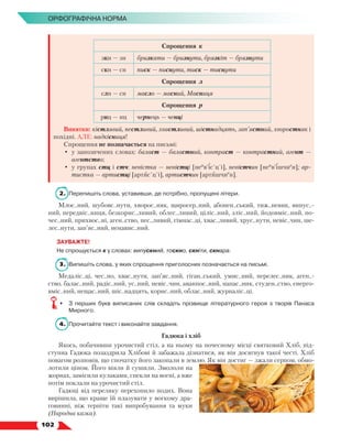   102
Орфографічна норма
Спрощення к
зкн — зн бризкати — бризнути, брязкіт — брязнути
скн — сн писк — писнути, тиск — тиснути
Спрощення л
слн — сн масло — масний, Масниця
Спрощення р
рнц — нц чернець — ченці
Винятки: кістлявий, пестливий, хвастливий, шістнадцять, зап’ястний, хворостняк і
похідні. АЛЕ: надкісниця!
Спрощення не позначається на письмі:
•	 у запозичених словах: баласт — баластний, контраст — контрастний, агент —
агентство;
•	 у групах стц і стч: невістка — невістці [неи
в’іс´ц´і], невістчин [неи
в’ішчие
н]; ар-
тистка — артистці [артис´ц´і], артистчин [артишчие
н].
2.	 Перепишіть слова, уставивши, де потрібно, пропущені літери.
Млос..ний, шубовс..нути, хворос..няк, щиросер..ний, абонен..ський, тиж..невик, випус..-
ний, передвіс..ниця, безкорис..ливий, облес..ливий, ціліс..ний, зліс..ний, йодовміс..ний, по-
чес..ний, прихвос..ні, аген..ство, пес..ливий, гімнас..ці, хвас..ливий, хрус..нути, невіс..чин, ше-
лес..нути, зап’яс..ний, ненавис..ний.
ЗАУВАЖТЕ!
Не спрощується к у словах: випускний, тоскно, скніти, скнара.
3.	 Випишіть слова, у яких спрощення приголосних позначається на письмі.
Медаліс..ці, чес..но, хвас..нути, зап’яс..ний, гіган..ський, умис..ний, перелес..ник, аген..-
ство, балас..ний, радіс..ний, ус..ний, невіс..чин, аванпос..ний, напас..ник, студен..ство, енерго­
вміс..ний, нещас..ний, шіс..надцять, корис..ний, облас..ний, журналіс..ці.
•	 З перших букв виписаних слів складіть прізвище літературного героя з творів Панаса
Мирного.
4.	 Прочитайте текст і виконайте завдання.
Гадюка і хліб
Якось, побачивши урочистий стіл, а на ньому на почесному місці святковий Хліб, під-
ступна Гадюка позаздрила Хлібові й забажала дізнатися, як він досягнув такої честі. Хліб
повагом розповів, що спочатку його закопали в землю. Як він достиг — зжали серпом, обмо-
лотили ціпом. Його віяли й сушили. Змололи на
жорнах, замісили кулаками, спекли на вогні, а вже
потім поклали на урочистий стіл.
Гадюці від переляку перехопило подих. Вона
вирішила, що краще їй плазувати у вогкому дра-
говинні, ніж терпіти такі випробування та муки
(Народна казка).
 