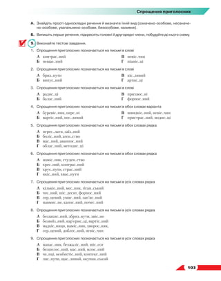   103
Спрощення приголосних
А.	 Знайдіть прості односкладні речення й визначте їхній вид (означено-особове, неозначе-
но-особове, узагальнено-особове, безособове, називне).
Б.	 Випишіть перше речення, підкресліть головні й другорядні члени, побудуйте до нього схему.
5.	 Виконайте тестові завдання.
1.	Спрощення приголосних позначається на письмі в слові
	 А	 контрас..ний
	 Б	 нещас..ний
	 В	 невіс..чин
	 Г	 піаніс..ці
2.	Спрощення приголосних позначається на письмі в слові
	 А	 бриз..нути
	 Б	 випус..ний
	 В	 кіс..лявий
	 Г	 артис..ці
3.	Спрощення приголосних позначається на письмі в слові
	 А	 радис..ці
	 Б	 балас..ний
	 В	 прихвос..ні
	 Г	 форпос..ний
4.	Спрощення приголосних позначається на письмі в обох словах варіанта
	 А	 буревіс..ник, перс..ні
	 Б	 вартіс..ний, пес..ливий
	 В	 швидкіс..ний, невіс..чин
	 Г	 пристрас..ний, модис..ці
5.	Спрощення приголосних позначається на письмі в обох словах рядка
	 А	 перес..лати, заїз..ний
	 Б	 боліс..ний, аген..ство
	 В	 мас..ний, аванпос..ний
	 Г	 облас..ний, методис..ці
6.	Спрощення приголосних позначається на письмі в обох словах рядка
	 А	 наміс..ник, студен..ство
	 Б	 хрес..ний, контрас..ний
	 В	 хрус..нути, страс..ний
	 Г	 якіс..ний, хвас..нути
7.	Спрощення приголосних позначається на письмі в усіх словах рядка
	 А	 кількіс..ний, мес..ник, гіган..ський
	 Б	 чес..ний, шіс..десят, форпос..ний
	 В	 сер..цевий, умис..ний, зап’яс..ний
	 Г	 навмис..не, капос..ний, почес..ний
8.	Спрощення приголосних позначається на письмі в усіх словах рядка
	 А	 беззахис..ний, збриз..нути, звіс..но
	 Б	 безвиїз..ний, кар’єрис..ці, вартіс..ний
	 В	 надкіс..ниця, наміс..ник, хворос..няк,
	 Г	 сер..цевий, доблес..ний, невіс..чин
9.	Спрощення приголосних позначається на письмі в усіх словах рядка
	 А	 напас..ник, безжаліс..ний, шіс..сот
	 Б	 безшелес..ний, мас..ний, млос..ний
	 В	 че..нці, особистіс..ний, контекс..ний
	 Г	 ляс..нути, щас..ливий, окупан..ський
 