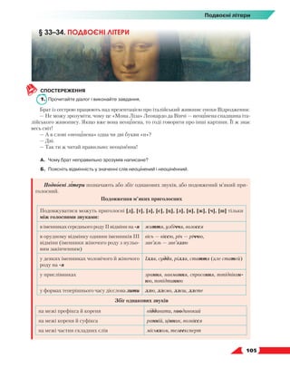   105
Подвоєні літери
СПОСТЕРЕЖЕННЯ
1.	 Прочитайте діалог і виконайте завдання.
Брат із сестрою працюють над презентацією про італійський живопис епохи Відродження:
— Не можу зрозуміти, чому це «Мона Ліза» Леонардо да Вінчі — неоцінена спадщина іта-
лійського живопису. Якщо вже вона неоцінена, то годі говорити про інші картини. Її ж знає
весь світ!
— А в слові «неоцінена» одна чи дві букви «н»?
— Дві.
— Так ти ж читай правильно: неоціненна!
А.	 Чому брат неправильно зрозумів написане?
Б.	 Поясніть відмінність у значенні слів неоцінений і неоціненний.
Подвоєні літери позначають або збіг однакових звуків, або подовжений м’який при-
голосний.
Подовження м’яких приголосних
Подовжуватися можуть приголосні [д], [т], [з], [с], [ц], [л], [н], [ж], [ч], [ш] тільки
між голосними звуками:
в іменниках середнього роду ІІ відміни на -я життя, узбіччя, волосся
в орудному відмінку однини іменників ІІІ
відміни (іменники жіночого роду з нульо-
вим закінченням)
вісь — віссю, річ — річчю,
зав’язь — зав’яззю
у деяких іменниках чоловічого й жіночого
роду на -я
Ілля, суддя, рілля, стаття (але статей)
у прислівниках зрання, навмання, спросоння, попідвікон-
ню, попідтинню
у формах теперішнього часу дієслова лити ллю, ллємо, ллєш, ллєте
Збіг однакових звуків
на межі префікса й кореня віддавати, поодинокий
на межі кореня й суфікса ранній, цінник, вознісся
на межі частин складних слів міськком, телеексперт
§ 33–34. ПОДВОЄНІ ЛІТЕРИ
 