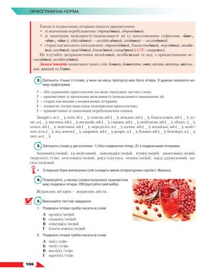   106
Орфографічна норма
Також із подвоєними літерами пишуть прикметники:
•	 зі значенням перебільшення: страшенний, здоровенний;
•	 зі значенням можливості/неможливості дії (з наголошеними суфіксами -анн-,
-енн-, -онн-): здійсненний — нездійсненний, зліченний — незліченний;
•	 старослов’янського походження: стражденний, благословенний, мерзенний, окаян-
ний, огненний, нужденний, блаженний, священний (АЛЕ: священик).
Не плутайте дієприкметники несказаний, нездійснений та под. з прикметниками не-
сказанний, нездійсненний.
Запам’ятайте написання таких слів: бовван, бовваніти, овва, ссати, ссавець, ввічли-
вий, лляний та Ганна.
2.	 Запишіть тільки ті слова, у яких на місці пропуску має бути літера. У дужках зазначте но-
мер орфограми.
1 — збіг однакових приголосних на межі значущих частин слова;
2 — прикметник зі значенням можливості/неможливості виконання дії;
3 — старослов’янізми з подвоєними літерами;
4 — подвоєні літери внаслідок подовження приголосних;
5 — прикметники зі значенням перебільшення ознаки.
Заздріст..ю ( _ ), осін..ій ( _ ), списан..ий ( _ ), неждан..ий ( _ ), благословен..ий ( _ ), уз­
ліс..я ( _ ), височен..ий ( _ ), несказан..ий ( _ ), священ..ий ( _ ), невблаган..ий ( _ ), облич.. ( _ ),
огнен..ий ( _ ), невгомон..ий ( _ ), передпліч..я ( _ ), качин..ий ( _ ), несказан..ий ( _ ), освіт-
лен..ість ( _ ), від..ячити ( _ ), здоровен..ий ( _ ), розріс..я ( _ ), буквен..ий ( _ ), безсмерт..я ( _ ),
лют..ю ( _ ).
3.	 Запишіть слова у дві колонки: 1) без подвоєних літер; 2) з подвоєними літерами.
Антивоє(н/нн)ий, (в/вв)ічливий, довгожда(н/нн)ий, істи(н/нн)ий, анонсова(н/нн)ий,
тверезіс(т/тт)ю, атестова(н/нн)ий, ро(з/зз)утися, огне(н/нн)ий, на(д/дд)звуковий, на­
сі(н/нн)євий.
•	 З перших букв виписаних слів складіть імена літературних героїв І. Франка.
4.	 Поміркуйте, у якому словосполученні прикметник
має подвоєні літери. Обґрунтуйте свій вибір.
Журавлин..ий крик — журавлин..ий сік.
5.	 Виконайте тестові завдання.
1.	 Подвоєні літери треба писати в слові
	 А	 орли(н/нн)ий
	 Б	 скаже(н/нн)ий
	 В	 очікува(н/нн)ий
	 Г	 благослове(н/нн)ий
2.	 Подвоєні літери треба писати в слові
	 А	 ма(з/зз)ю
	 Б	 чес(т/тт)ю
	 В	 миліс(т/тт)ю
	 Г	 вартіс(т/тт)ю
 